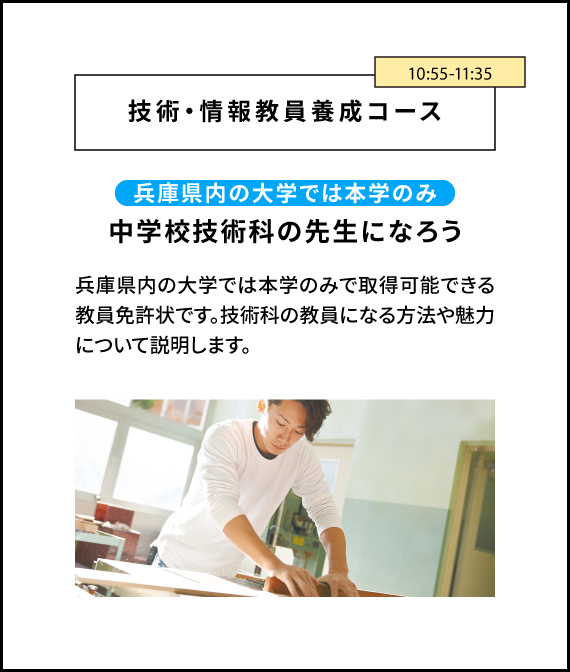 技術・情報教員養成コース 11:20-12:00 兵庫県内の大学では本学のみ中学校技術科の先生になろう 兵庫県内の大学では本学のみで取得可能できる教員免許状です。技術科の教員になる方法や魅力について説明します。