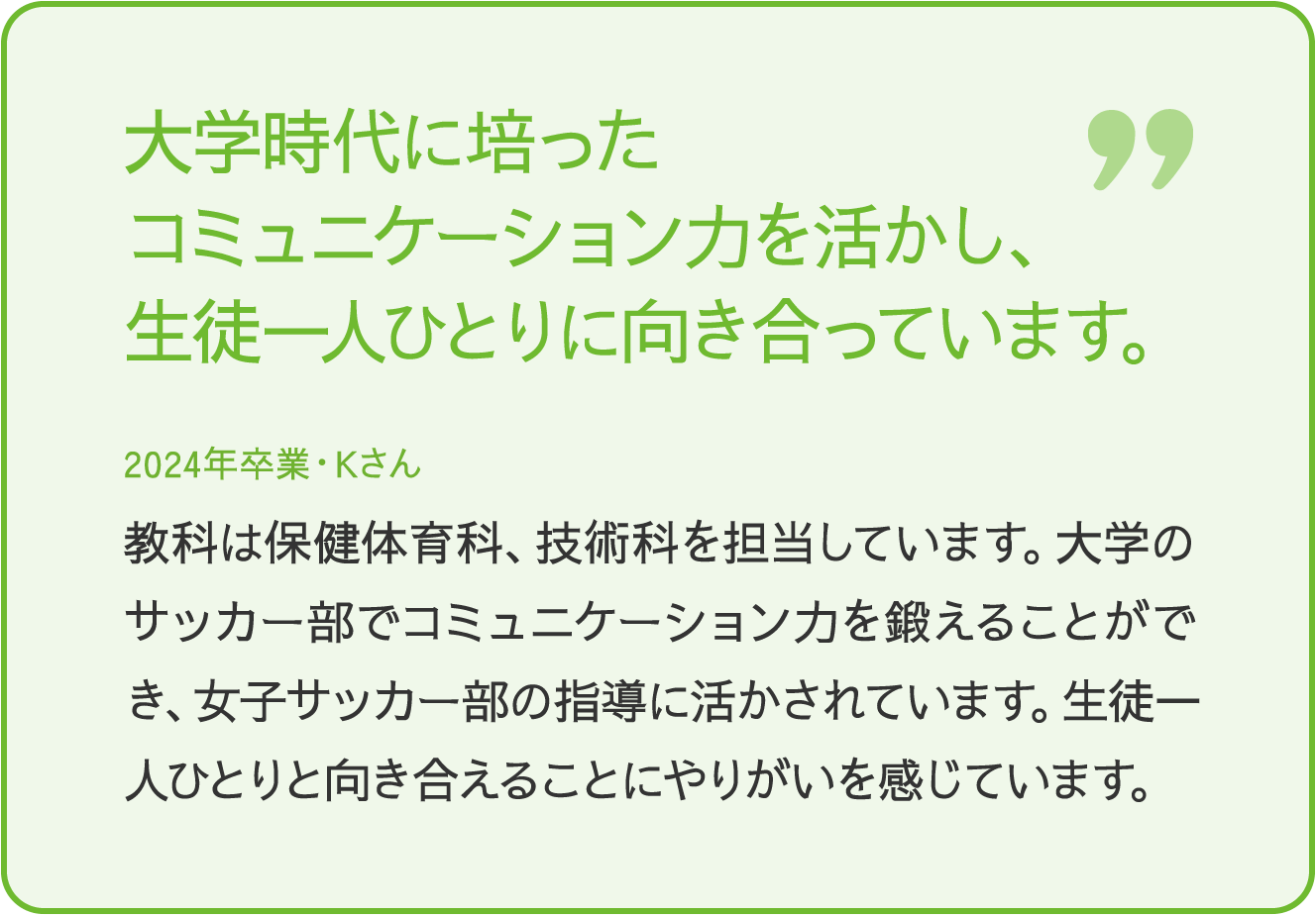 大学時代に培ったコミュニケーションを活かし、生徒一人ひとりに向き合っています。 2024年卒業Kさん 教科は保健体育科、技術科を担当しています。大学のサッカー部でコミュニケーション力を鍛えることができ、女子サッカー部の指導に活かされています。生徒一人ひとりと向き合えることにやりがいを感じています。