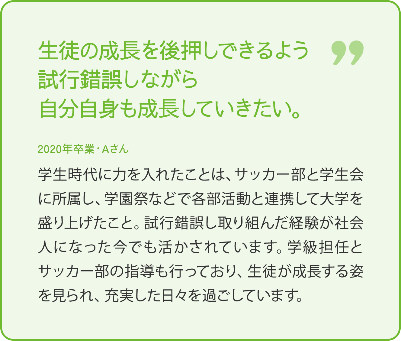 生徒の成長を後押しできるよう試行錯誤しながら自分自身も成長していきたい。 2020年卒業・Aさん 学生時代に力を入れたことは、サッカー部と学生会に所属し、学園祭などで各部活動との連携して大学を盛り上げたこと。試行錯誤し取り組んだ経験が社会人になった今でも生かされています。学級担任とサッカー部の指導も行っており、生徒が成長する姿を見られ、充実した日々を過ごしています。