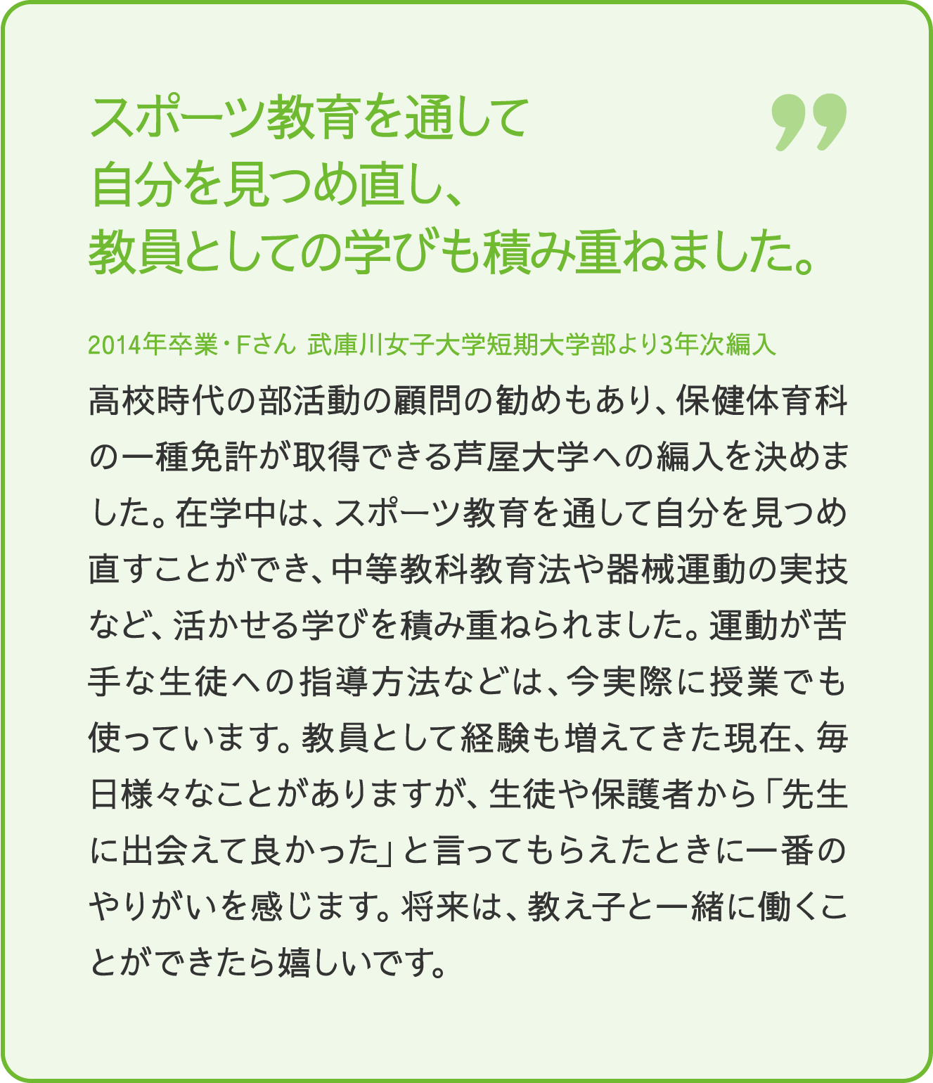 スポーツ教育を通して自分を見つめ直し、教員としての学びも積み重ねました。 2014年卒業・Fさん 武庫川女子大学短期大学部より3年次編入 高校時代の部活動の顧問の勧めもあり、保健体育科の一種免許が取得できる芦屋大学への編入を決めました。在学中は、スポーツ教育を通じて自分を見つめ直すことができ、中等教育教育法や器械体操の実技など、活かせる学びを積み重ねられました。運動が苦手な生徒への指導方法として経験も増えてきた現在、毎日様々なことがありますが、生徒や保護者から「先生に出会えて良かった」と言ってもらえたときに一番のやりがいを感じます。将来は、教え子と一緒に働くことができたら嬉しいです。