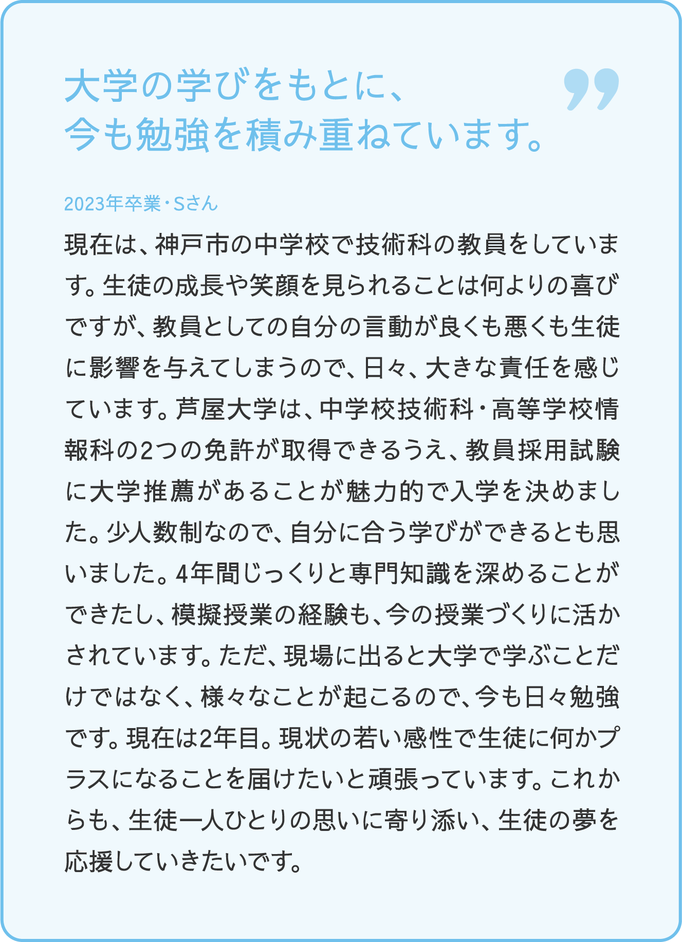 大学の学びをもとに、今も勉強を積み重ねています。 2023年卒業・Sさん 現在は、神戸市の中学校で技術科の教員をしています。生徒の成長や笑顔を見られることは何よりの喜びですが、教員としての自分の言動が良くも悪くも生徒に影響を与えてしまうので、日々、大きな責任と感じています。芦屋大学は、中学校技術科・高等学校情報科の2つの免許が取得できるうえ、教員採用試験に大学推薦があることが魅力的で入学を決めました。少人数制なので、自分に合う学びができるとも思いました。4年間じっくりと専門知識を深める事が出来たし、模擬授業の経験も、今の授業づくりに活かされています。ただ、現場に出ると大学で学ぶことだけではなく、様々なことが起こるので、今も日々勉強です。現在は2年目。現状の若い感性で生徒に何かプラスになることを届けたいと頑張っています。これからも、生徒一人ひとりの思いに寄り添い、生徒の夢を応援していきたいです。