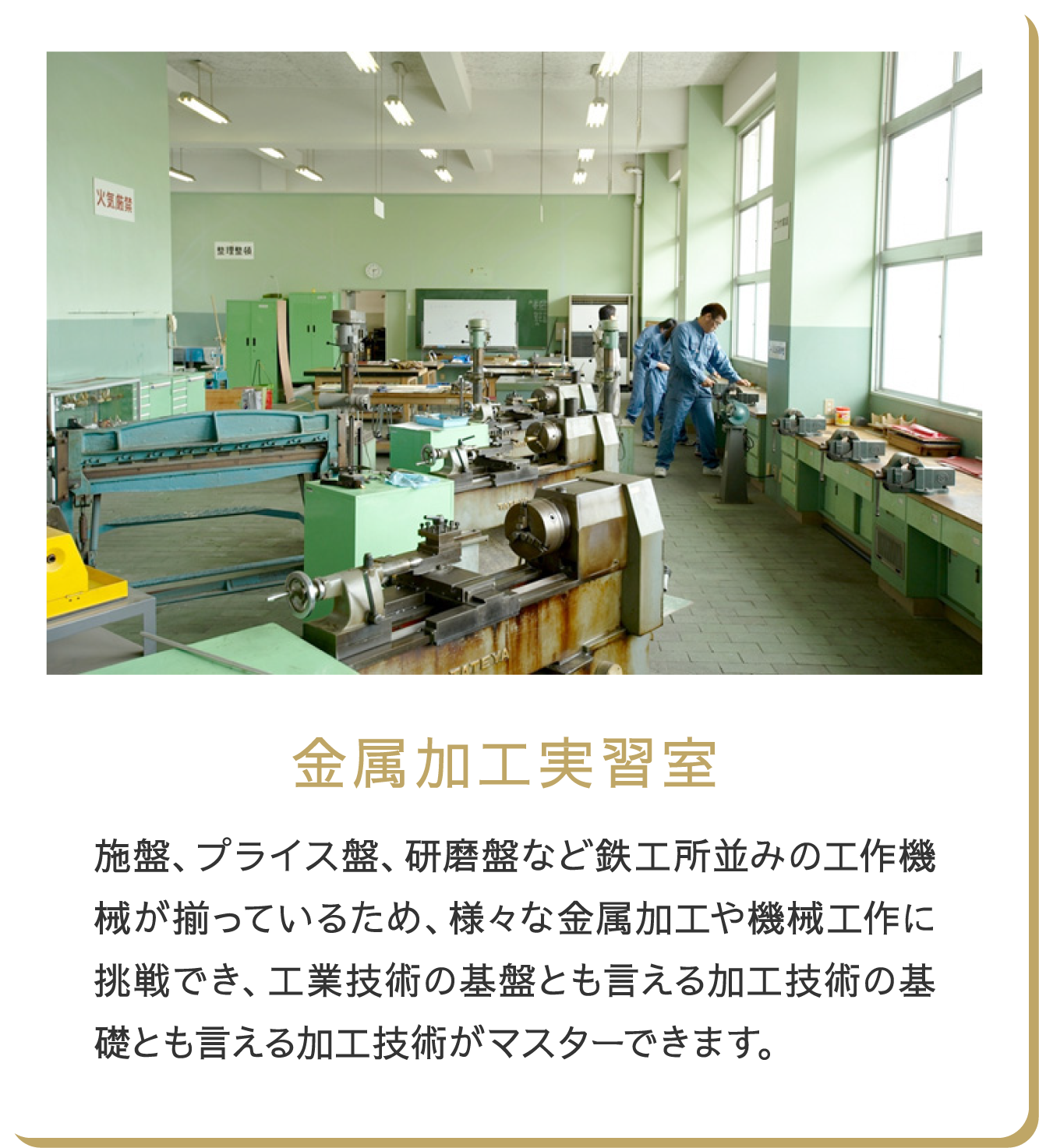 金属加工実習室 旋盤、プライス盤、研磨盤など鉄工所並みの工作機械が揃っているため、様々な金属加工や機械工作に挑戦でき、工業技術の基盤とも言える加工技術の基礎とも言える加工技術がマスター出来ます。